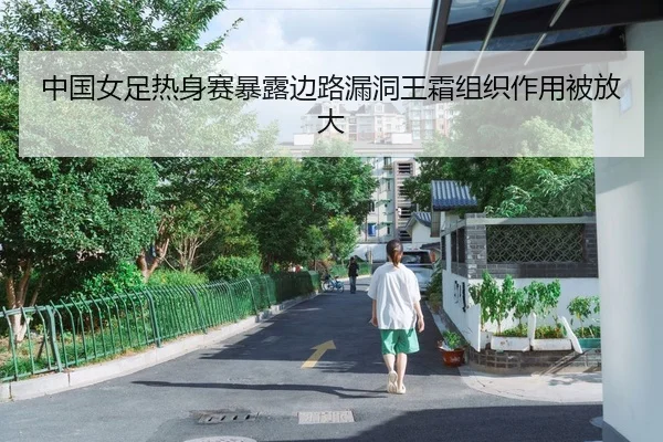 中国女足热身赛暴露边路漏洞王霜组织作用被放大（Kaiyun）