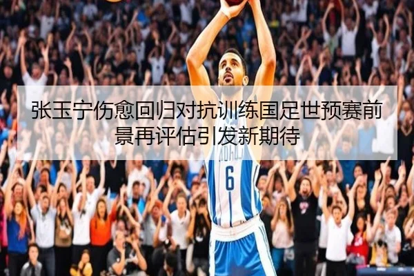 张玉宁伤愈回归对抗训练国足世预赛前景再评估引发新期待（Kaiyun）