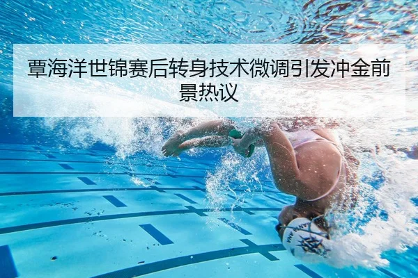 覃海洋世锦赛后转身技术微调引发冲金前景热议（Kaiyun）