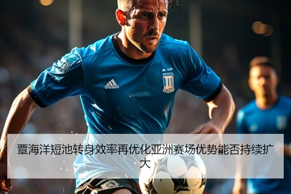 覃海洋短池转身效率再优化亚洲赛场优势能否持续扩大（Kaiyun）
