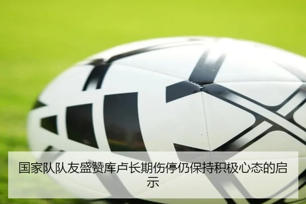 国家队队友盛赞库卢长期伤停仍保持积极心态的启示（Kaiyun）